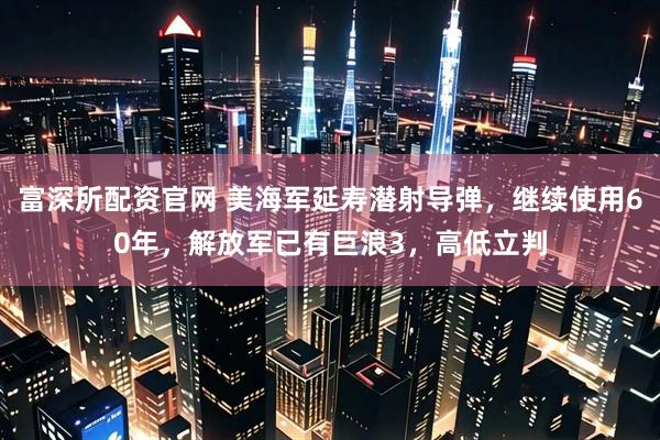 富深所配资官网 美海军延寿潜射导弹，继续使用60年，解放军已有巨浪3，高低立判