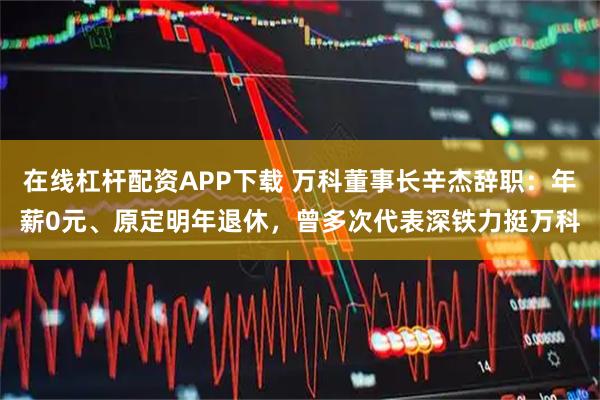 在线杠杆配资APP下载 万科董事长辛杰辞职：年薪0元、原定明年退休，曾多次代表深铁力挺万科