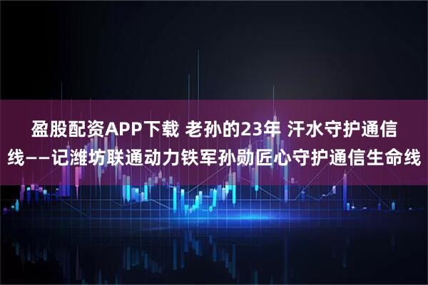盈股配资APP下载 老孙的23年 汗水守护通信线——记潍坊联通动力铁军孙勋匠心守护通信生命线