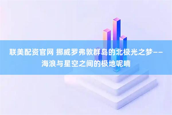 联美配资官网 挪威罗弗敦群岛的北极光之梦——海浪与星空之间的极地呢喃