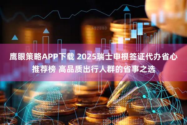 鹰眼策略APP下载 2025瑞士申根签证代办省心推荐榜 高品质出行人群的省事之选