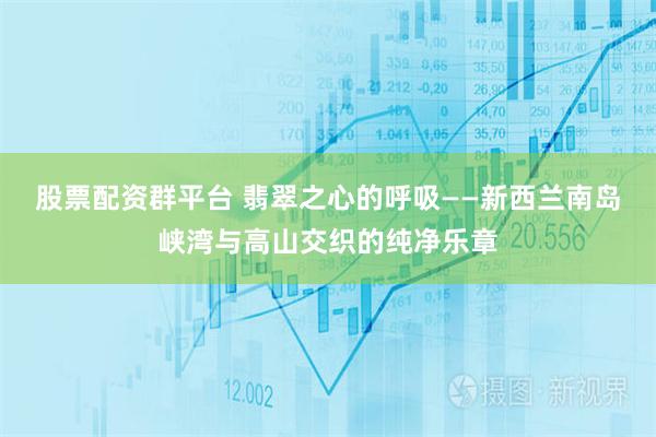 股票配资群平台 翡翠之心的呼吸——新西兰南岛峡湾与高山交织的纯净乐章