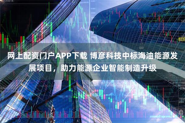 网上配资门户APP下载 博彦科技中标海油能源发展项目，助力能源企业智能制造升级