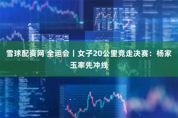 雪球配资网 全运会丨女子20公里竞走决赛：杨家玉率先冲线