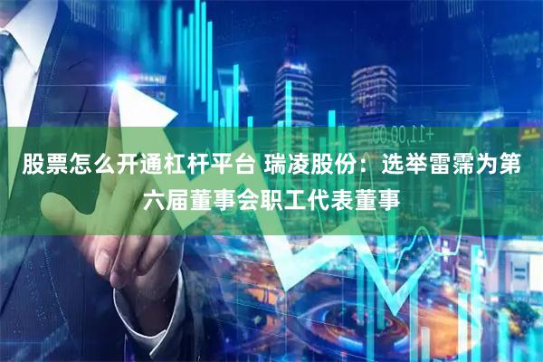 股票怎么开通杠杆平台 瑞凌股份：选举雷霈为第六届董事会职工代表董事