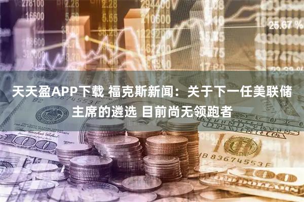 天天盈APP下载 福克斯新闻：关于下一任美联储主席的遴选 目前尚无领跑者