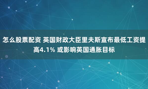 怎么股票配资 英国财政大臣里夫斯宣布最低工资提高4.1% 或影响英国通胀目标