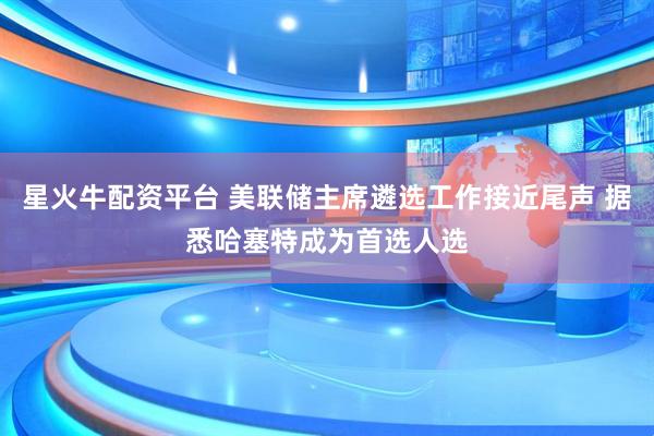 星火牛配资平台 美联储主席遴选工作接近尾声 据悉哈塞特成为首选人选