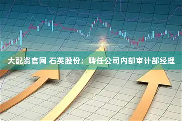 大配资官网 石英股份：聘任公司内部审计部经理