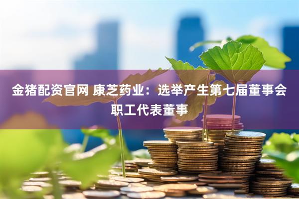 金猪配资官网 康芝药业：选举产生第七届董事会职工代表董事