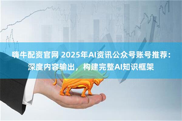 嗨牛配资官网 2025年AI资讯公众号账号推荐：深度内容输出，构建完整AI知识框架