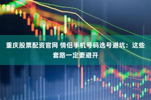 重庆股票配资官网 情侣手机号码选号避坑：这些套路一定要避开