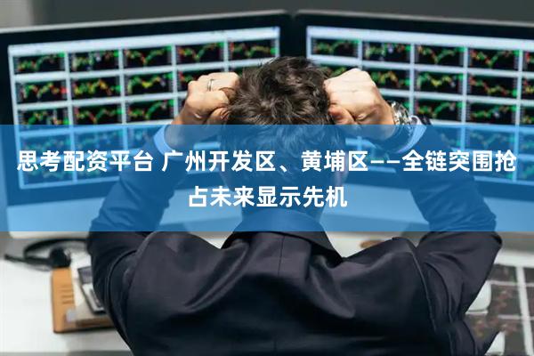 思考配资平台 广州开发区、黄埔区——全链突围抢占未来显示先机