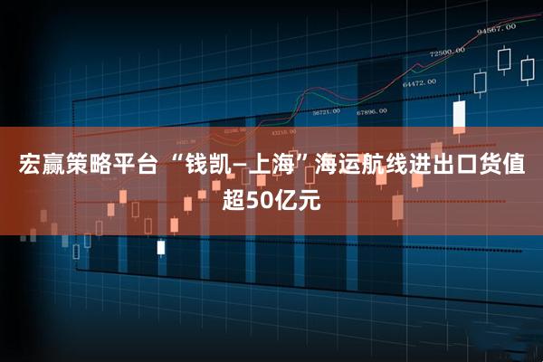 宏赢策略平台 “钱凯—上海”海运航线进出口货值超50亿元