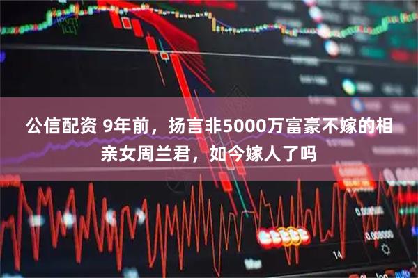 公信配资 9年前，扬言非5000万富豪不嫁的相亲女周兰君，如今嫁人了吗