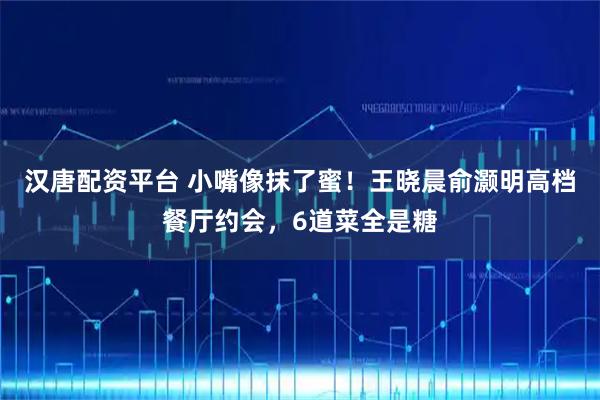 汉唐配资平台 小嘴像抹了蜜！王晓晨俞灏明高档餐厅约会，6道菜全是糖