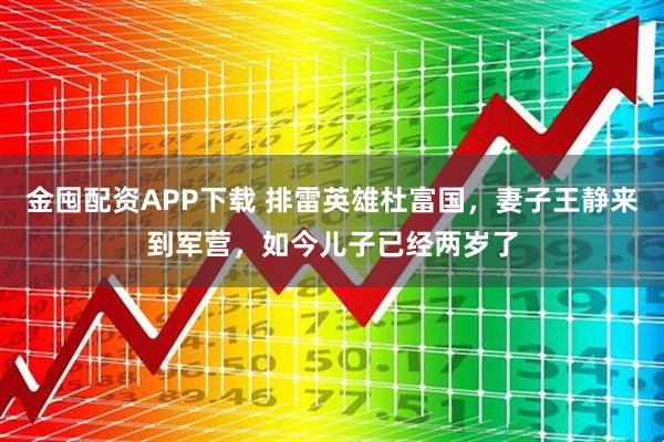 金囤配资APP下载 排雷英雄杜富国，妻子王静来到军营，如今儿子已经两岁了