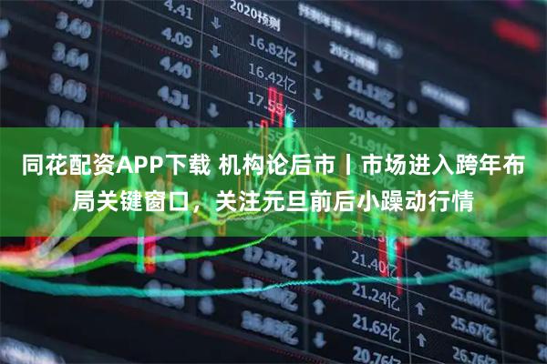 同花配资APP下载 机构论后市丨市场进入跨年布局关键窗口，关注元旦前后小躁动行情