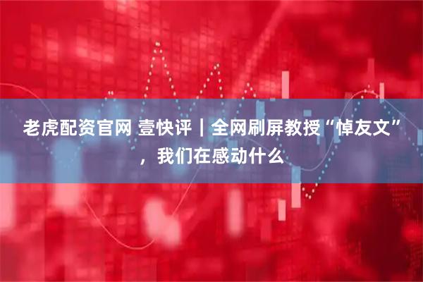 老虎配资官网 壹快评｜全网刷屏教授“悼友文”，我们在感动什么