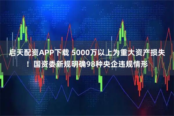 启天配资APP下载 5000万以上为重大资产损失！国资委新规明确98种央企违规情形