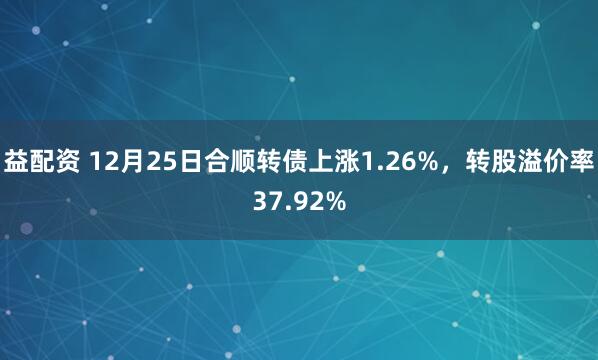 益配资 12月25日合顺转债上涨1.26%，转股溢价率37.92%
