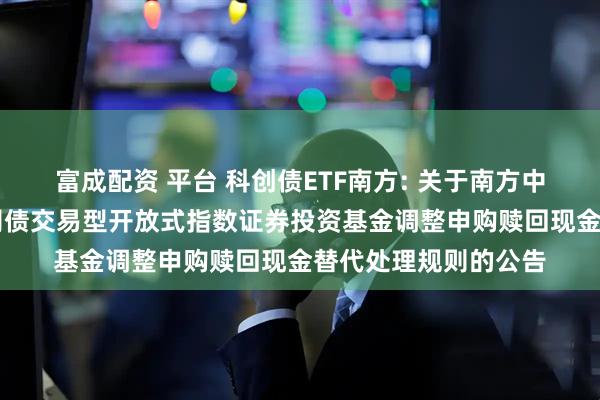 富成配资 平台 科创债ETF南方: 关于南方中证AAA科技创新公司债交易型开放式指数证券投资基金调整申购赎回现金替代处理规则的公告