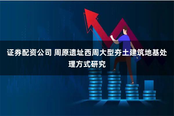 证券配资公司 周原遗址西周大型夯土建筑地基处理方式研究