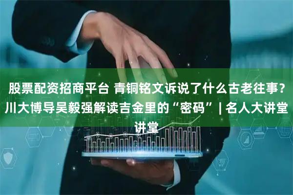 股票配资招商平台 青铜铭文诉说了什么古老往事？川大博导吴毅强解读吉金里的“密码” | 名人大讲堂