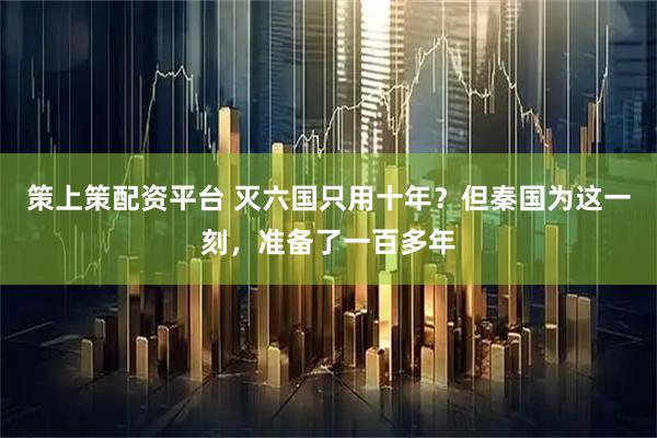 策上策配资平台 灭六国只用十年？但秦国为这一刻，准备了一百多年