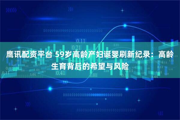 鹰讯配资平台 59岁高龄产妇诞婴刷新纪录：高龄生育背后的希望与风险