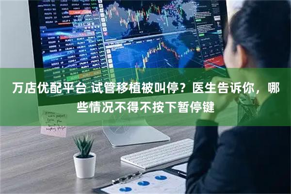 万店优配平台 试管移植被叫停？医生告诉你，哪些情况不得不按下暂停键