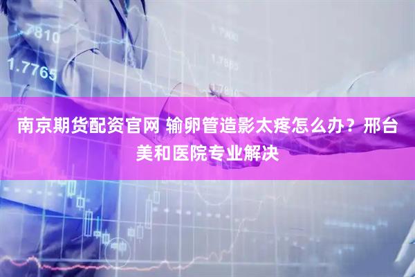 南京期货配资官网 输卵管造影太疼怎么办？邢台美和医院专业解决