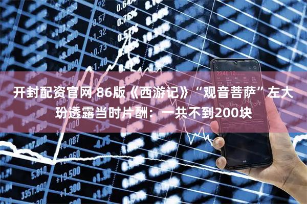 开封配资官网 86版《西游记》“观音菩萨”左大玢透露当时片酬：一共不到200块