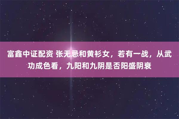 富鑫中证配资 张无忌和黄衫女，若有一战，从武功成色看，九阳和九阴是否阳盛阴衰