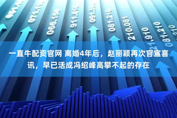 一直牛配资官网 离婚4年后，赵丽颖再次官宣喜讯，早已活成冯绍峰高攀不起的存在