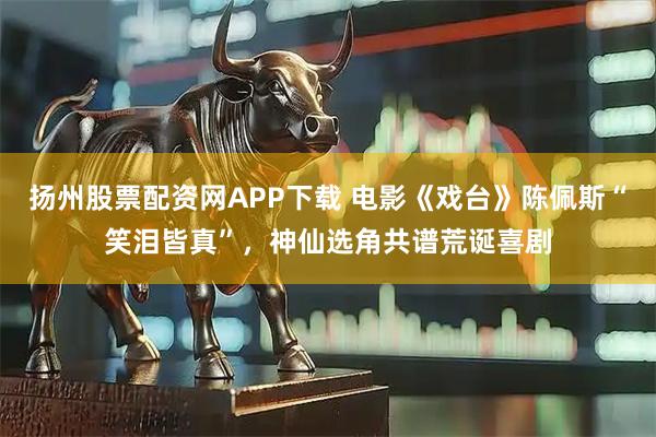 扬州股票配资网APP下载 电影《戏台》陈佩斯“笑泪皆真”，神仙选角共谱荒诞喜剧