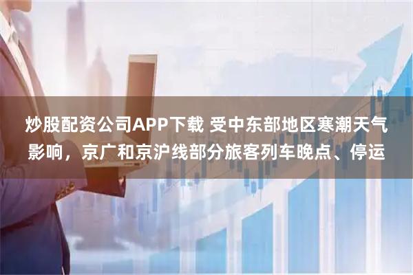 炒股配资公司APP下载 受中东部地区寒潮天气影响，京广和京沪线部分旅客列车晚点、停运