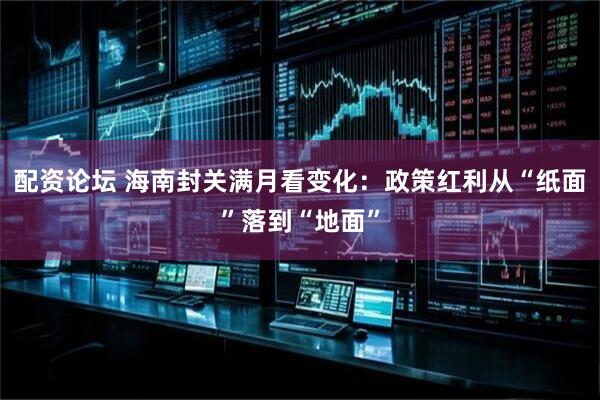 配资论坛 海南封关满月看变化：政策红利从“纸面”落到“地面”