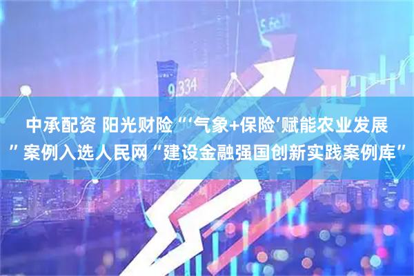 中承配资 阳光财险“‘气象+保险’赋能农业发展”案例入选人民网“建设金融强国创新实践案例库”