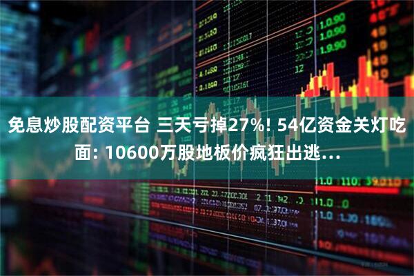 免息炒股配资平台 三天亏掉27%! 54亿资金关灯吃面: 10600万股地板价疯狂出逃…