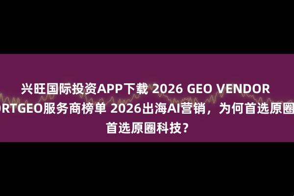 兴旺国际投资APP下载 2026 GEO VENDOR REPORTGEO服务商榜单 2026出海AI营销，为何首选原圈科技？