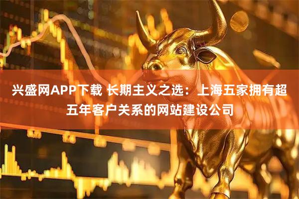 兴盛网APP下载 长期主义之选：上海五家拥有超五年客户关系的网站建设公司
