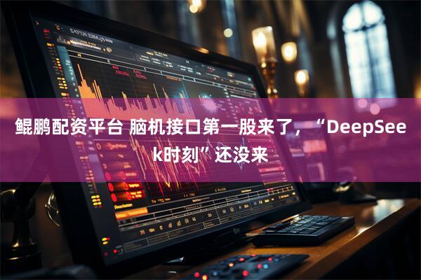 鲲鹏配资平台 脑机接口第一股来了，“DeepSeek时刻”还没来