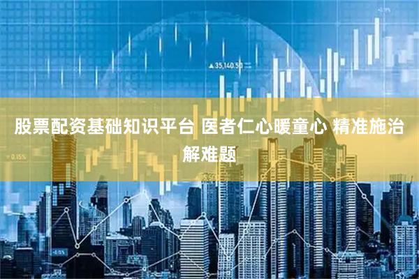 股票配资基础知识平台 医者仁心暖童心 精准施治解难题