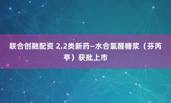 联合创融配资 2.2类新药—水合氯醛糖浆（芬芮亭）获批上市