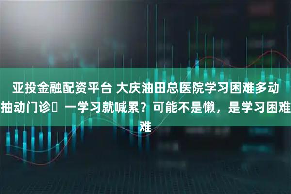 亚投金融配资平台 大庆油田总医院学习困难多动抽动门诊▷一学习就喊累？可能不是懒，是学习困难