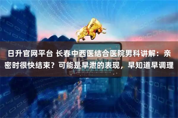 日升官网平台 长春中西医结合医院男科讲解：亲密时很快结束？可能是早泄的表现，早知道早调理