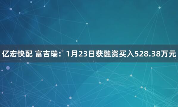 亿宏快配 富吉瑞：1月23日获融资买入528.38万元