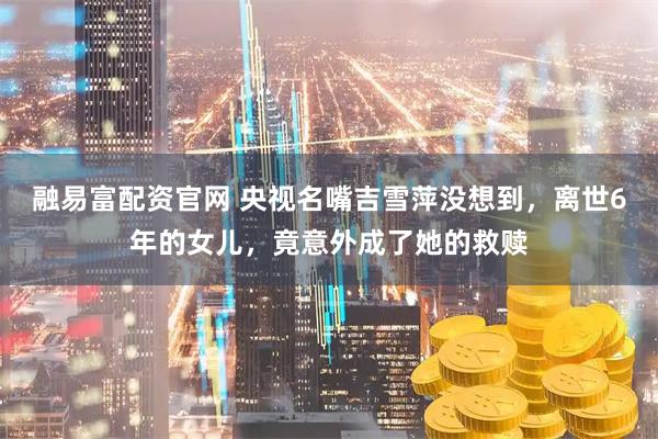 融易富配资官网 央视名嘴吉雪萍没想到，离世6年的女儿，竟意外成了她的救赎