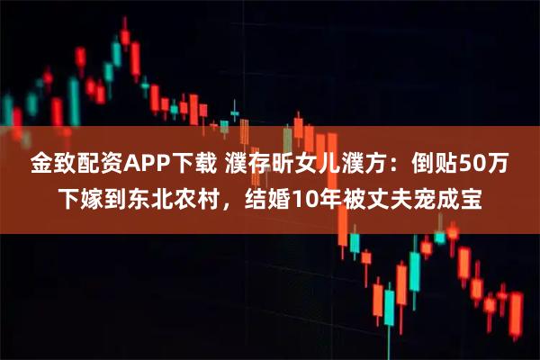 金致配资APP下载 濮存昕女儿濮方：倒贴50万下嫁到东北农村，结婚10年被丈夫宠成宝